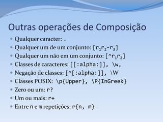 Outras operações de Composição
 Qualquer caracter: .
 Qualquer um de um conjunto: [r1r2-r3]
 Qualquer um não em um conjunto: [^r1r2]
 Classes de caracteres: [[:alpha:]], w,
 Negação de classes: [^[:alpha:]], W
 Classes POSIX: p{Upper}, P{InGreek}
 Zero ou um: r?
 Um ou mais: r+
 Entre n e m repetições: r{n, m}
 