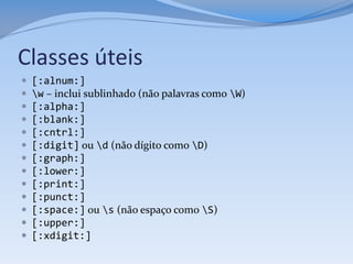 Classes úteis
   [:alnum:]
   w – inclui sublinhado (não palavras como W)
   [:alpha:]
   [:blank:]
   [:cntrl:]
   [:digit] ou d (não dígito como D)
   [:graph:]
   [:lower:]
   [:print:]
   [:punct:]
   [:space:] ou s (não espaço como S)
   [:upper:]
   [:xdigit:]
 