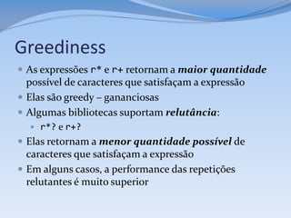 Greediness
 As expressões r* e r+ retornam a maior quantidade
  possível de caracteres que satisfaçam a expressão
 Elas são greedy – gananciosas
 Algumas bibliotecas suportam relutância:
   r*? e r+?
 Elas retornam a menor quantidade possível de
  caracteres que satisfaçam a expressão
 Em alguns casos, a performance das repetições
  relutantes é muito superior
 