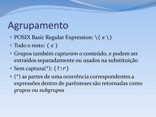 Agrupamento
 POSIX Basic Regular Expression: ( e )
 Todo o resto: ( e )
 Grupos também capturam o conteúdo, e podem ser
  extraídos separadamente ou usados na substituição
 Sem captura(*): (?:r)
 (*) as partes de uma ocorrência correspondentes a
  expressões dentro de parênteses são retornadas como
  grupos ou subgrupos
 