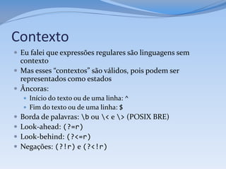 Contexto
 Eu falei que expressões regulares são linguagens sem
  contexto
 Mas esses “contextos” são válidos, pois podem ser
  representados como estados
 Âncoras:
     Início do texto ou de uma linha: ^
     Fim do texto ou de uma linha: $
   Borda de palavras: b ou < e > (POSIX BRE)
   Look-ahead: (?=r)
   Look-behind: (?<=r)
   Negações: (?!r) e (?<!r)
 