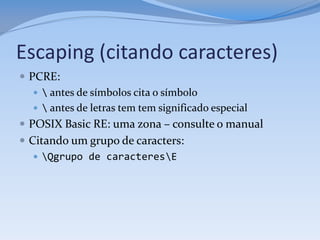Escaping (citando caracteres)
 PCRE:
     antes de símbolos cita o símbolo
     antes de letras tem tem significado especial
 POSIX Basic RE: uma zona – consulte o manual
 Citando um grupo de caracters:
    Qgrupo de caracteresE
 