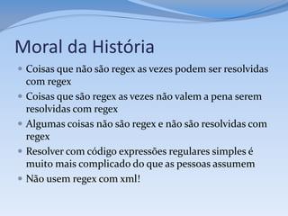 Moral da História
 Coisas que não são regex as vezes podem ser resolvidas
    com regex
   Coisas que são regex as vezes não valem a pena serem
    resolvidas com regex
   Algumas coisas não são regex e não são resolvidas com
    regex
   Resolver com código expressões regulares simples é
    muito mais complicado do que as pessoas assumem
   Não usem regex com xml!
 