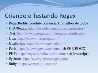 Criando e Testando Regex
 RegexBuddy (produto comercial): o melhor de todos
 DFA/Regex: http://osteele.com/tools/reanimator/
 .Net: http://www.nregex.com/nregex/default.aspx
 Java: http://www.myregexp.com/
 JavaScript: http://www.regexpal.com/
 Perl: http://www.regextester.com/ (tb PHP, POSIX)
 PHP: http://regex.larsolavtorvik.com/ (tb Javascript)
 Python: http://www.pythonregex.com/
 Ruby: http://www.rubular.com/
 
