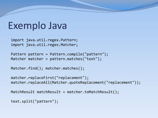 Exemplo Java
import java.util.regex.Pattern;
import java.util.regex.Matcher;

Pattern pattern = Pattern.compile("pattern");
Matcher matcher = pattern.matches("text");

Matcher.find(); matcher.matches();

matcher.replaceFirst("replacement");
matcher.replaceAll(Matcher.quoteReplacement("replacement"));

MatchResult matchResult = matcher.toMatchResult();

text.split("pattern");
 
