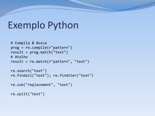 Exemplo Python
# Compila & Busca
prog = re.compile(r"pattern")
result = prog.match("text")
# Atalho
result = re.match(r"pattern", "text")

re.search("text")
re.findall("text"); re.finditer("text")

re.sub("replacement", "text")

re.split("text")
 