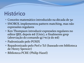 Histórico
 Conceito matemático introduzido na década de 50
 SNOBOL implementou pattern matching, mas não
    expressões regulares
   Ken Thompson introduzir expressões regulares no
    editor QED, depois ed (Unix), e finalmente grep
    (abreviação do comando g/re/p do ed)
   Padronizado pelo POSIX
   Repadronizado pelo Perl e Tcl (baseado em biblioteca
    de Henry Spencer)
   Biblioteca PCRE (Philip Hazel)
 
