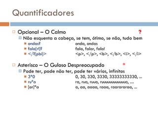 Quantificadores Opcional – O Calmo ? Não esquenta a cabeça, se tem, ótimo, se não, tudo bem ondas? onda, ondas fala[r!]? fala, falar, fala! </?[pbi]> <p>, </p>, <b>, </b>, <i>, </i> Asterisco – O Guloso Despreocupado  * Pode ter, pode não ter, pode ter vários, infinitos 3*0 0, 30, 330, 3330, 33333333330, ... ru*a ra, rua, ruua, ruuuuuuuuuuuua, .... [ar]*a a, aa, aaaa, raaa, raarararaa, ... 