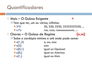 Quantificadores Mais – O Guloso Exigente + Tem que ter, um ou vários, infinitos 3*0 30, 330, 3330, 33333333330, ... ru*a rua, ruua, ruuuuuuuuuuuua, .... Chaves – O Guloso de Regime   {n,m} Sabe o cardápio mínimo e até onde pode comer a{1,3} a, aa, aaa a{3} aaa a{0,1} igual ao Opcional a{0,} igual ao Asterisco a{1,} igual ao Mais 