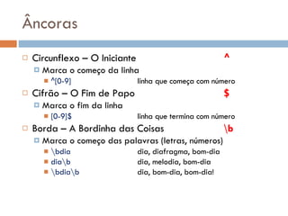 Âncoras Circunflexo – O Iniciante ^ Marca o começo da linha ^[0-9] linha que começa com número Cifrão – O Fim de Papo $ Marca o fim da linha [0-9]$ linha que termina com número Borda – A Bordinha das Coisas \b Marca o começo das palavras (letras, números) \bdia dia, diafragma, bom-dia dia\b dia, melodia, bom-dia \bdia\b dia, bom-dia, bom-dia! 