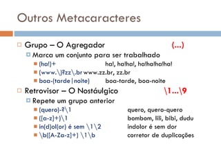 Outros Metacaracteres Grupo – O Agregador (...) Marca um conjunto para ser trabalhado (ha!)+ ha!, ha!ha!, ha!ha!ha!ha! (www.\)?zz\.br www.zz.br, zz.br boa-(tarde|noite) boa-tarde, boa-noite Retrovisor – O Nostáulgico   \1...\9 Repete um grupo anterior (quero)-?\1 quero, quero-quero ([a-z]+)\1 bombom, lili, bibi, dudu in(d)ol(or) é sem \1\2 indolor é sem dor \b([A-Za-z]+) \1\b corretor de duplicações 