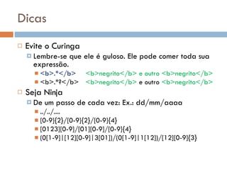Dicas Evite o Curinga Lembre-se que ele é guloso. Ele pode comer toda sua expressão. <b>.*</b> <b>negrito</b> e outro <b>negrito</b> <b>.*?</b> <b>negrito</b>  e outro  <b>negrito</b> Seja Ninja De um passo de cada vez: Ex.: dd/mm/aaaa ../../.... [0-9]{2}/[0-9]{2}/[0-9]{4} [0123][0-9]/[01][0-9]/[0-9]{4} (0[1-9]|[12][0-9]|3[01])/(0[1-9]|1[12])/[12][0-9]{3} 