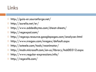 Links http://guia-er.sourceforge.net/ http://aurelio.net/er/ http://www.addedbytes.com/cheat-sheets/ http://regexpal.com/ http://regexp.resource.googlepages.com/analyzer.html http://www.nregex.com/nregex/default.aspx http://osteele.com/tools/reanimator/ http://msdn.microsoft.com/en-us/library/hs600312.aspx http://www.regular-expressions.info/ http://regexlib.com/ 