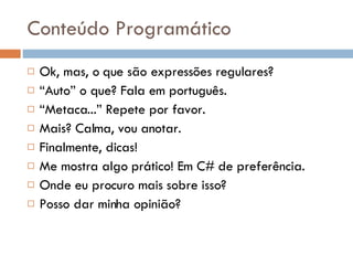 Conteúdo Programático Ok, mas, o que são expressões regulares? “ Auto” o que? Fala em português. “ Metaca...” Repete por favor. Mais? Calma, vou anotar. Finalmente, dicas! Me mostra algo prático! Em C# de preferência. Onde eu procuro mais sobre isso? Posso dar minha opinião? 