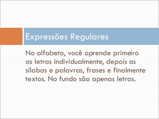 No alfabeto, você aprende primeiro as letras individualmente, depois as sílabas e palavras, frases e finalmente textos. No fundo são apenas letras. Expressões Regulares 
