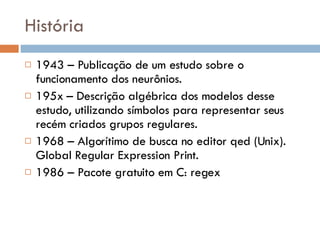 História 1943 – Publicação de um estudo sobre o funcionamento dos neurônios. 195x – Descrição algébrica dos modelos desse estudo, utilizando símbolos para representar seus recém criados grupos regulares. 1968 – Algorítimo de busca no editor qed (Unix). Global Regular Expression Print. 1986 – Pacote gratuito em C: regex 