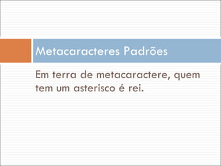 Em terra de metacaractere, quem tem um asterisco é rei. Metacaracteres Padrões 