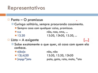 Representativos Ponto – O promíscuo . Curinga solitário, sempre procurando casamento. Sempre casa com qualquer coisa, promíscuo. n.o não, nao, nmo, ... 13.20  13:20, 13h20, 13.20, ... Lista – A exigente   [...] Sabe exatamente o que quer, só casa com quem ela conhece. n[ãa]o não, não 13[:.h]20 13:20, 13.20, 13h20 [mpgr^]ato pato, gato, rato, mato, ^ato 