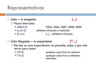 Representativos Lista – A exigente   [...] Possui intervalos 200[5-9] 2005, 2006, 2007, 2008, 2009 [a-zA-Z] alfabeto minúsculo e maiúsculo [][-a-z] ], [, -, alfabeto minúsculo Lista Negada – A experiente   [^...] Devido as suas experiências no passado, sabe o que não serve para casar [^0-9] qualquer coisa fora os números [^A-Z] qualquer coisa fora o alfabeto  maíusculo 