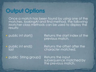 Once a match has been found by using one of the
matches, lookingAt and find method, the following
Matcher class methods can be used to display the
results:
 public int start()

Returns the start index of the
previous match.

 public int end()

Returns the offset after the
character matched.

 public String group()

Returns the input
subsequence matched by
the previous match.

last

 