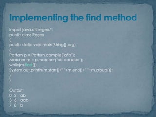 import java.util.regex.*;
public class Regex
{
public static void main(String[] arg)
{
Pattern p = Pattern.compile("a*b");
Matcher m = p.matcher("ab aabcba");
while(m.find())
System.out.println(m.start()+" "+m.end()+" "+m.group());
}
}
Output:
0 2 ab
3 6 aab
7 8 b

 