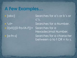  [abc]

Searches for a‟s or b‟s or
c‟s.
 d+
Searches for a Number.
 0[xX]([0-9a-fA-F])+ Searches for a
Hexadecimal Number.
 [a-fn-s]
Searches for a character
between a to f OR n to s.

 