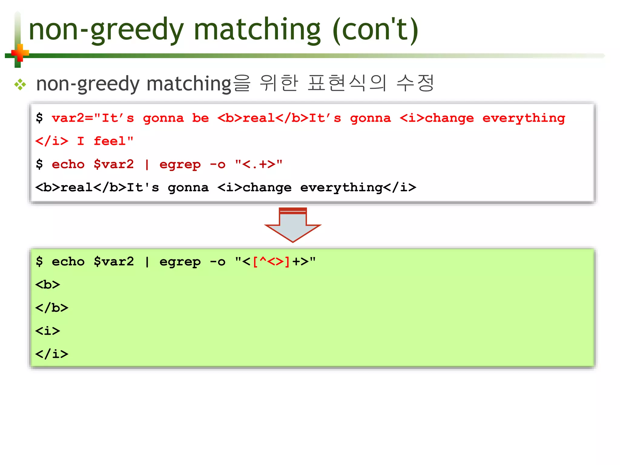 non-greedy matching (con't) 
 non-greedy matching을 위한 표현식의 수정 
$ var2="It’s gonna be <b>real</b>It’s gonna <i>change everything 
</i> I feel" 
$ echo $var2 | egrep -o "<.+>" 
<b>real</b>It's gonna <i>change everything</i> 
$ echo $var2 | egrep -o "<[^<>]+>" 
<b> 
</b> 
<i> 
</i> 
 