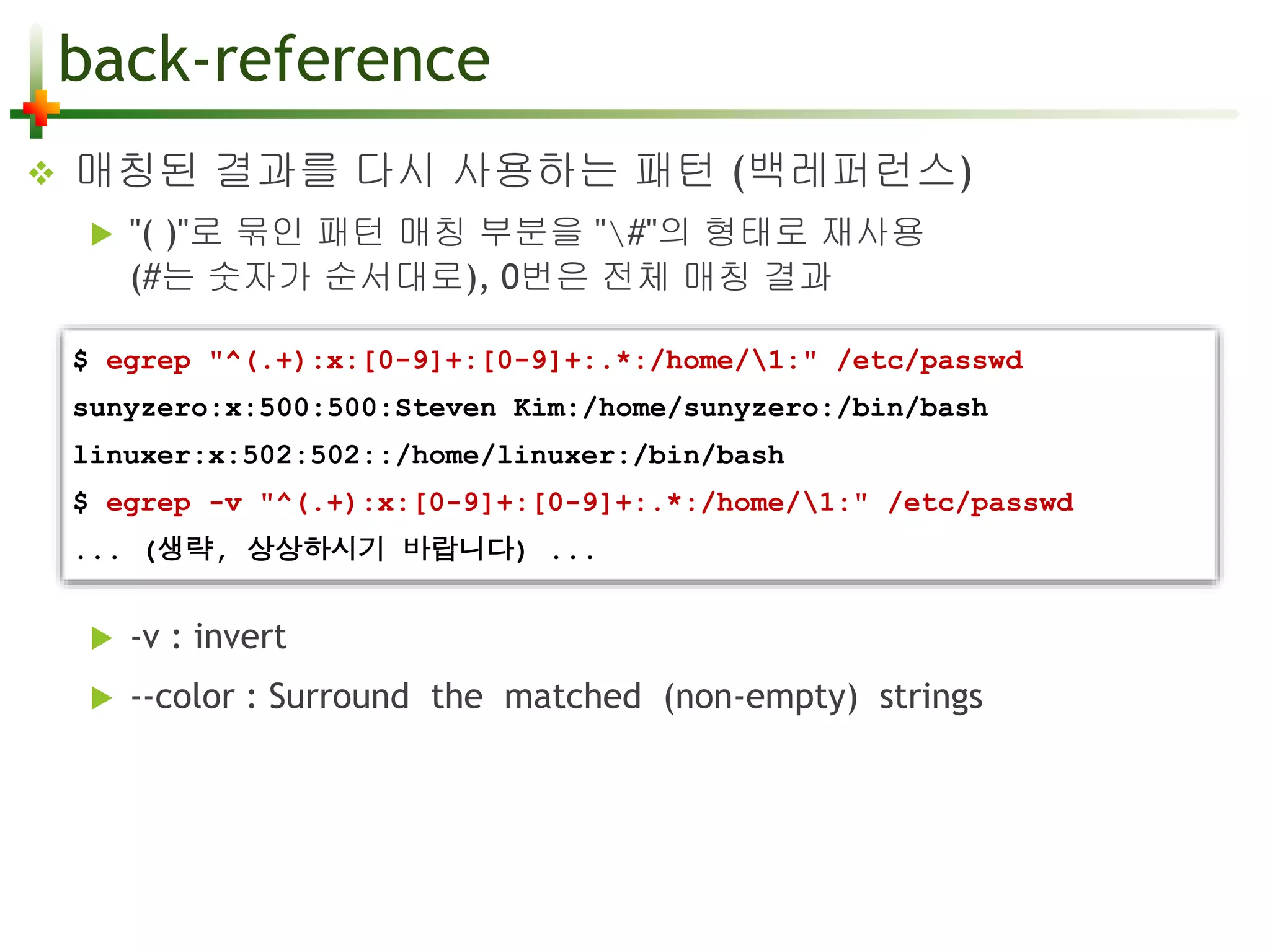 back-reference 
 매칭된 결과를 다시 사용하는 패턴 (백레퍼런스) 
 "( )"로 묶인 패턴 매칭 부분을 "#"의 형태로 재사용 
(#는 숫자가 순서대로), 0번은 전체 매칭 결과 
$ egrep "^(.+):x:[0-9]+:[0-9]+:.*:/home/1:" /etc/passwd 
sunyzero:x:500:500:Steven Kim:/home/sunyzero:/bin/bash 
linuxer:x:502:502::/home/linuxer:/bin/bash 
$ egrep -v "^(.+):x:[0-9]+:[0-9]+:.*:/home/1:" /etc/passwd 
... (생략, 상상하시기 바랍니다) ... 
 -v : invert 
 --color : Surround the matched (non-empty) strings 
 