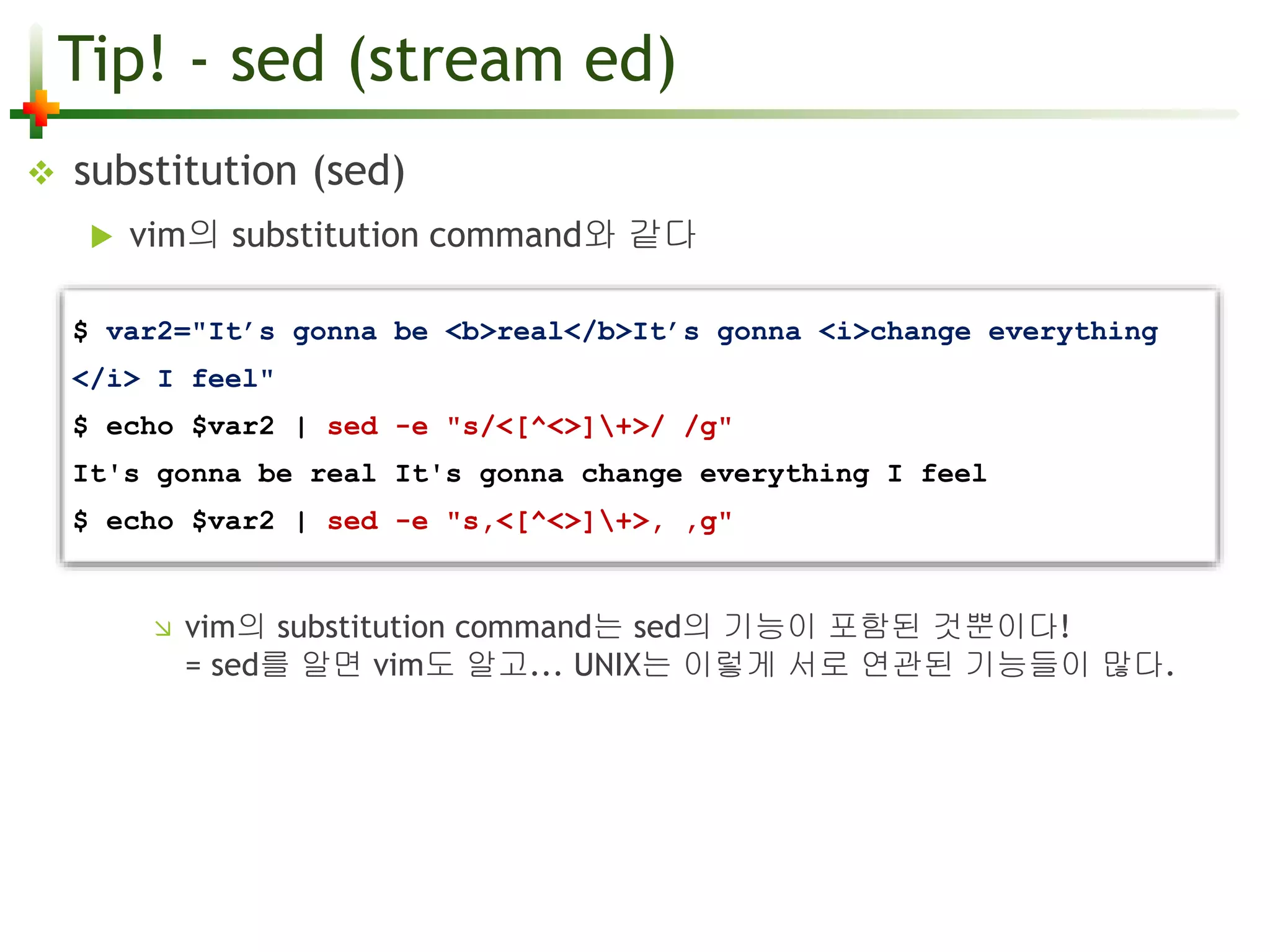 Tip! - sed (stream ed) 
 substitution (sed) 
 vim의 substitution command와 같다 
$ var2="It’s gonna be <b>real</b>It’s gonna <i>change everything 
</i> I feel" 
$ echo $var2 | sed -e "s/<[^<>]+>/ /g" 
It's gonna be real It's gonna change everything I feel 
$ echo $var2 | sed -e "s,<[^<>]+>, ,g" 
 vim의 substitution command는 sed의 기능이 포함된 것뿐이다! 
= sed를 알면 vim도 알고... UNIX는 이렇게 서로 연관된 기능들이 많다. 
 
