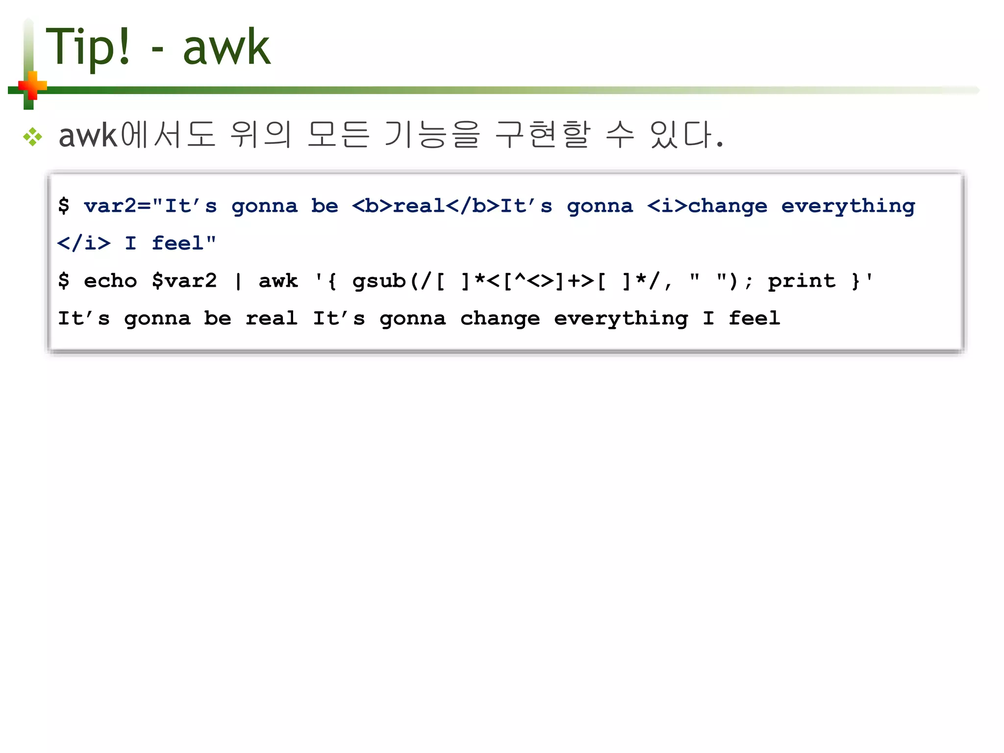 Tip! - awk 
 awk에서도 위의 모든 기능을 구현할 수 있다. 
$ var2="It’s gonna be <b>real</b>It’s gonna <i>change everything 
</i> I feel" 
$ echo $var2 | awk '{ gsub(/[ ]*<[^<>]+>[ ]*/, " "); print }' 
It’s gonna be real It’s gonna change everything I feel 
 