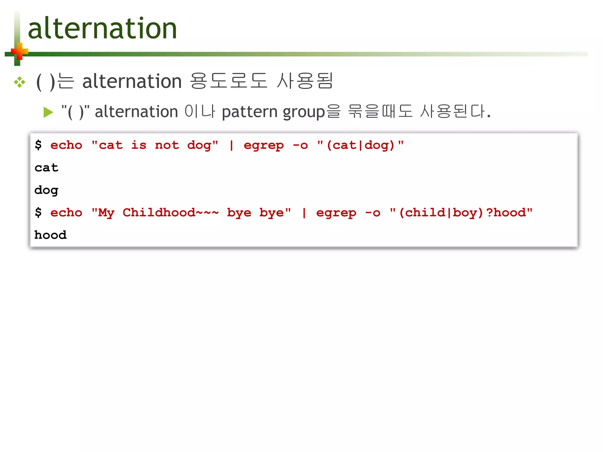 alternation 
 ( )는 alternation 용도로도 사용됨 
 "( )" alternation 이나 pattern group을 묶을때도 사용된다. 
$ echo "cat is not dog" | egrep -o "(cat|dog)" 
cat 
dog 
$ echo "My Childhood~~~ bye bye" | egrep -o "(child|boy)?hood" 
hood 
 