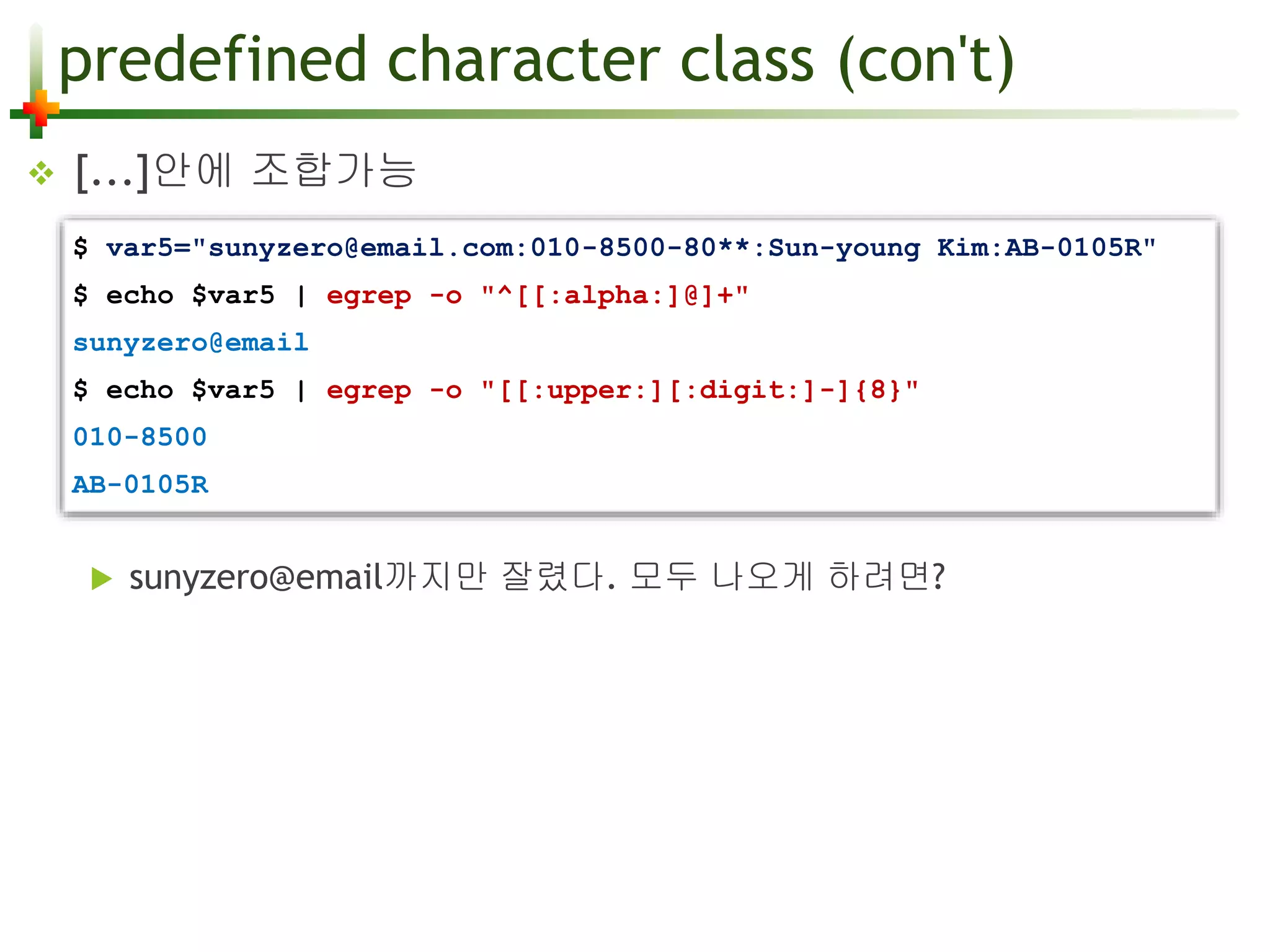 predefined character class (con't) 
 [...]안에 조합가능 
$ var5="sunyzero@email.com:010-8500-80**:Sun-young Kim:AB-0105R" 
$ echo $var5 | egrep -o "^[[:alpha:]@]+" 
sunyzero@email 
$ echo $var5 | egrep -o "[[:upper:][:digit:]-]{8}" 
010-8500 
AB-0105R 
 sunyzero@email까지만 잘렸다. 모두 나오게 하려면? 
 
