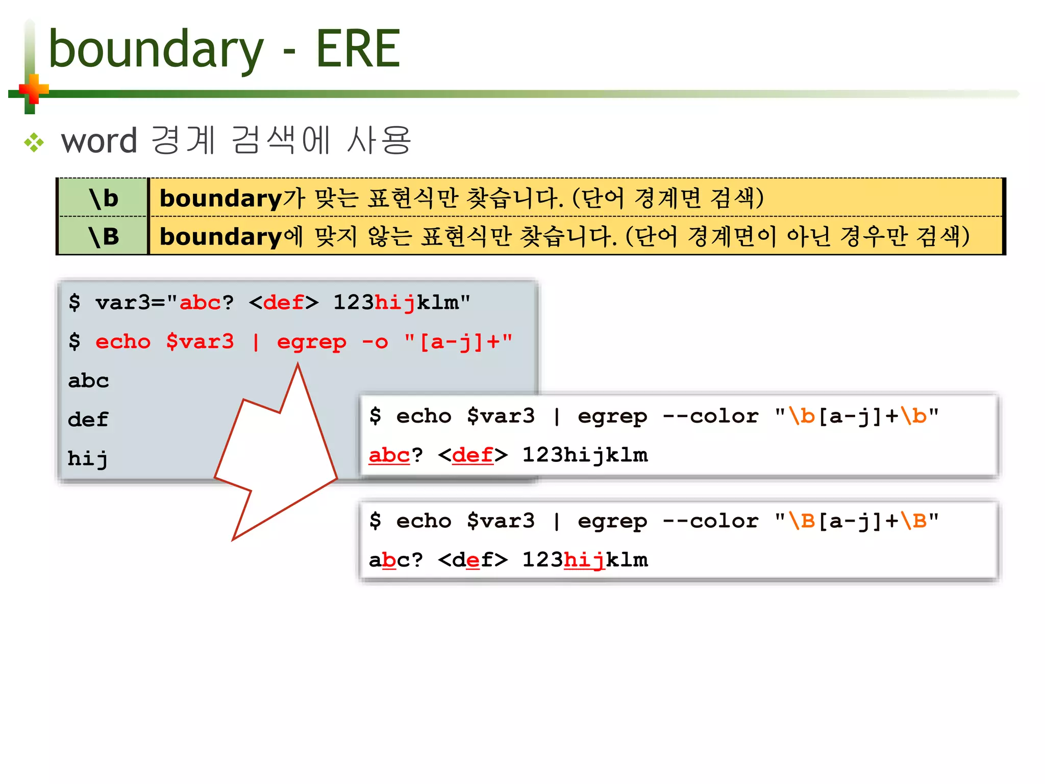 boundary - ERE 
 word 경계 검색에 사용 
b boundary가 맞는 표현식만 찾습니다. (단어 경계면 검색) 
B boundary에 맞지 않는 표현식만 찾습니다. (단어 경계면이 아닌 경우만 검색) 
$ var3="abc? <def> 123hijklm" 
$ echo $var3 | egrep -o "[a-j]+" 
$ echo $var3 | egrep --color "B[a-j]+B" 
abc? <def> 123hijklm 
abc 
def 
hij 
$ echo $var3 | egrep --color "b[a-j]+b" 
abc? <def> 123hijklm 
 