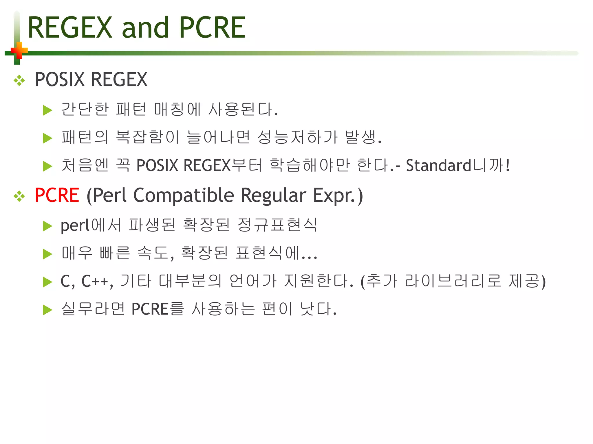 REGEX and PCRE 
 POSIX REGEX 
 간단한 패턴 매칭에 사용된다. 
 패턴의 복잡함이 늘어나면 성능저하가 발생. 
 처음엔 꼭 POSIX REGEX부터 학습해야만 한다.- Standard니까! 
 PCRE (Perl Compatible Regular Expr.) 
 perl에서 파생된 확장된 정규표현식 
 매우 빠른 속도, 확장된 표현식에... 
 C, C++, 기타 대부분의 언어가 지원한다. (추가 라이브러리로 제공) 
 실무라면 PCRE를 사용하는 편이 낫다. 
