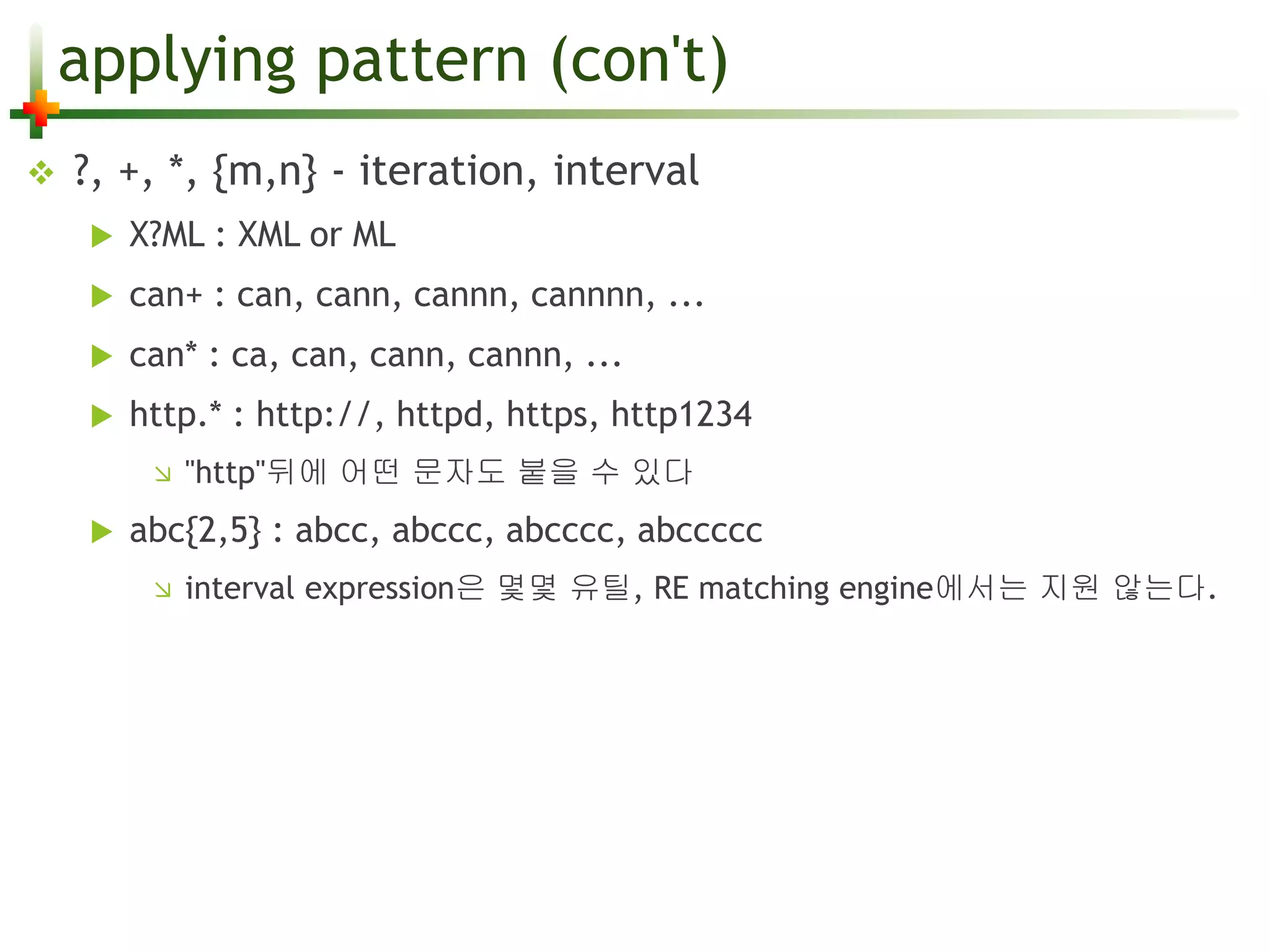 applying pattern (con't) 
 ?, +, *, {m,n} - iteration, interval 
 X?ML : XML or ML 
 can+ : can, cann, cannn, cannnn, ... 
 can* : ca, can, cann, cannn, ... 
 http.* : http://, httpd, https, http1234 
 "http"뒤에 어떤 문자도 붙을 수 있다 
 abc{2,5} : abcc, abccc, abcccc, abccccc 
 interval expression은 몇몇 유틸, RE matching engine에서는 지원 않는다. 
 