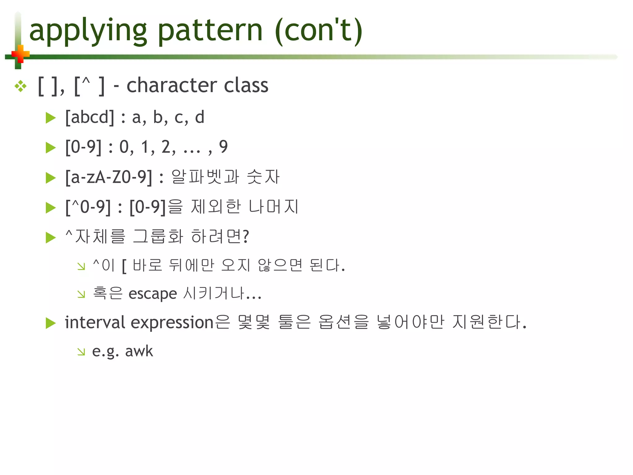 applying pattern (con't) 
 [ ], [^ ] - character class 
 [abcd] : a, b, c, d 
 [0-9] : 0, 1, 2, ... , 9 
 [a-zA-Z0-9] : 알파벳과 숫자 
 [^0-9] : [0-9]을 제외한 나머지 
 ^자체를 그룹화 하려면? 
 ^이 [ 바로 뒤에만 오지 않으면 된다. 
 혹은 escape 시키거나... 
 interval expression은 몇몇 툴은 옵션을 넣어야만 지원한다. 
 e.g. awk 
 