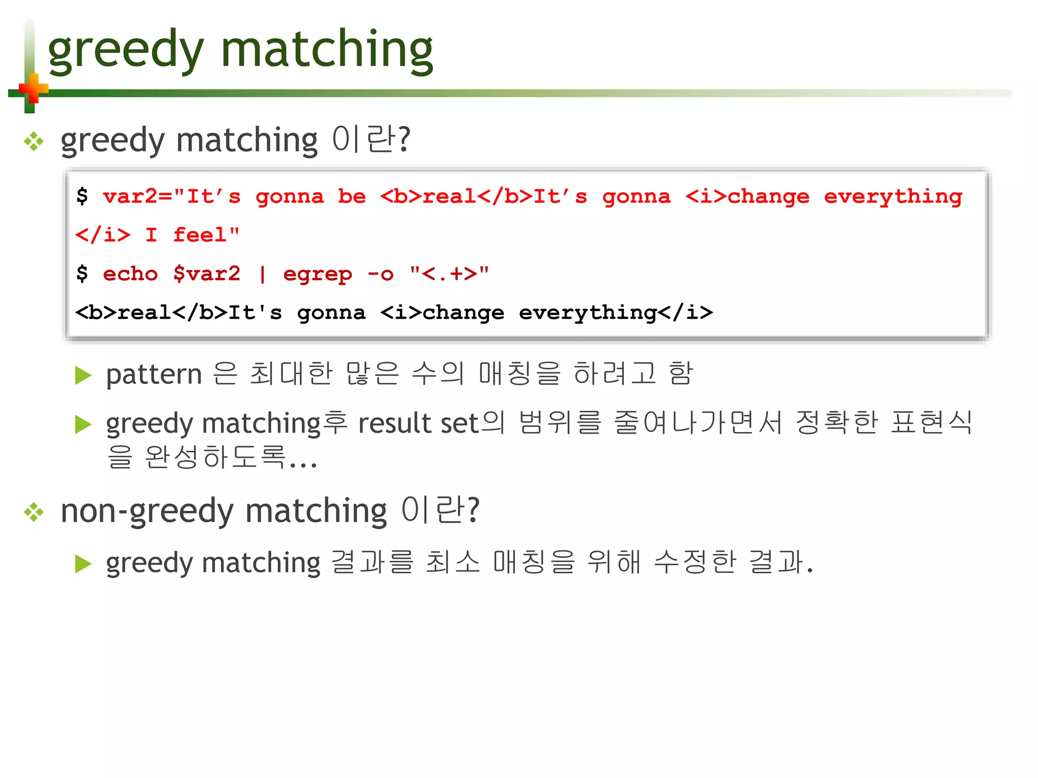 greedy matching 
 greedy matching 이란? 
$ var2="It’s gonna be <b>real</b>It’s gonna <i>change everything 
</i> I feel" 
$ echo $var2 | egrep -o "<.+>" 
<b>real</b>It's gonna <i>change everything</i> 
 pattern 은 최대한 많은 수의 매칭을 하려고 함 
 greedy matching후 result set의 범위를 줄여나가면서 정확한 표현식 
을 완성하도록... 
 non-greedy matching 이란? 
 greedy matching 결과를 최소 매칭을 위해 수정한 결과. 
 