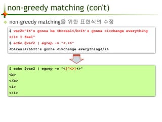 non-greedy matching (con't) 
 non-greedy matching을 위한 표현식의 수정 
$ var2="It’s gonna be <b>real</b>It’s gonna <i>change everything 
</i> I feel" 
$ echo $var2 | egrep -o "<.+>" 
<b>real</b>It's gonna <i>change everything</i> 
$ echo $var2 | egrep -o "<[^<>]+>" 
<b> 
</b> 
<i> 
</i> 
 