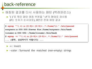 back-reference 
 매칭된 결과를 다시 사용하는 패턴 (백레퍼런스) 
 "( )"로 묶인 패턴 매칭 부분을 "#"의 형태로 재사용 
(#는 숫자가 순서대로), 0번은 전체 매칭 결과 
$ egrep "^(.+):x:[0-9]+:[0-9]+:.*:/home/1:" /etc/passwd 
sunyzero:x:500:500:Steven Kim:/home/sunyzero:/bin/bash 
linuxer:x:502:502::/home/linuxer:/bin/bash 
$ egrep -v "^(.+):x:[0-9]+:[0-9]+:.*:/home/1:" /etc/passwd 
... (생략, 상상하시기 바랍니다) ... 
 -v : invert 
 --color : Surround the matched (non-empty) strings 
 
