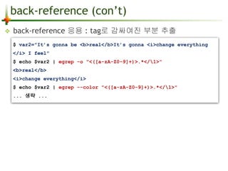 back-reference (con’t) 
 back-reference 응용 : tag로 감싸여진 부분 추출 
$ var2="It’s gonna be <b>real</b>It’s gonna <i>change everything 
</i> I feel" 
$ echo $var2 | egrep -o "<([a-zA-Z0-9]+)>.*</1>" 
<b>real</b> 
<i>change everything</i> 
$ echo $var2 | egrep --color "<([a-zA-Z0-9]+)>.*</1>" 
... 생략 ... 
 