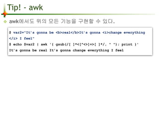 Tip! - awk 
 awk에서도 위의 모든 기능을 구현할 수 있다. 
$ var2="It’s gonna be <b>real</b>It’s gonna <i>change everything 
</i> I feel" 
$ echo $var2 | awk '{ gsub(/[ ]*<[^<>]+>[ ]*/, " "); print }' 
It’s gonna be real It’s gonna change everything I feel 
 
