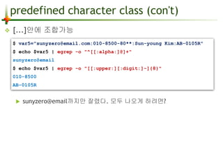 predefined character class (con't) 
 [...]안에 조합가능 
$ var5="sunyzero@email.com:010-8500-80**:Sun-young Kim:AB-0105R" 
$ echo $var5 | egrep -o "^[[:alpha:]@]+" 
sunyzero@email 
$ echo $var5 | egrep -o "[[:upper:][:digit:]-]{8}" 
010-8500 
AB-0105R 
 sunyzero@email까지만 잘렸다. 모두 나오게 하려면? 
 