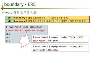 boundary - ERE 
 word 경계 검색에 사용 
b boundary가 맞는 표현식만 찾습니다. (단어 경계면 검색) 
B boundary에 맞지 않는 표현식만 찾습니다. (단어 경계면이 아닌 경우만 검색) 
$ var3="abc? <def> 123hijklm" 
$ echo $var3 | egrep -o "[a-j]+" 
$ echo $var3 | egrep --color "B[a-j]+B" 
abc? <def> 123hijklm 
abc 
def 
hij 
$ echo $var3 | egrep --color "b[a-j]+b" 
abc? <def> 123hijklm 
 