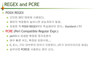 REGEX and PCRE 
 POSIX REGEX 
 간단한 패턴 매칭에 사용된다. 
 패턴의 복잡함이 늘어나면 성능저하가 발생. 
 처음엔 꼭 POSIX REGEX부터 학습해야만 한다.- Standard니까! 
 PCRE (Perl Compatible Regular Expr.) 
 perl에서 파생된 확장된 정규표현식 
 매우 빠른 속도, 확장된 표현식에... 
 C, C++, 기타 대부분의 언어가 지원한다. (추가 라이브러리로 제공) 
 실무라면 PCRE를 사용하는 편이 낫다. 
