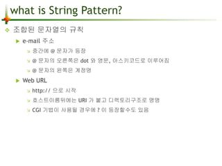 what is String Pattern? 
 조합된 문자열의 규칙 
 e-mail 주소 
 중간에 @ 문자가 등장 
 @ 문자의 오른쪽은 dot 와 영문, 아스키코드로 이루어짐 
 @ 문자의 왼쪽은 계정명 
 Web URL 
 http:// 으로 시작 
 호스트이름뒤에는 URI 가 붙고 디렉토리구조로 명명 
 CGI 기법이 사용될 경우에 ? 이 등장할수도 있음 
 