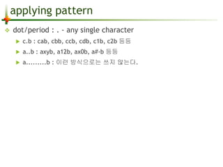 applying pattern 
 dot/period : . - any single character 
 c.b : cab, cbb, ccb, cdb, c1b, c2b 등등 
 a..b : axyb, a12b, ax0b, a#-b 등등 
 a.........b : 이런 방식으로는 쓰지 않는다. 
 