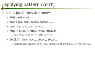 applying pattern (con't) 
 ?, +, *, {m,n} - iteration, interval 
 X?ML : XML or ML 
 can+ : can, cann, cannn, cannnn, ... 
 can* : ca, can, cann, cannn, ... 
 http.* : http://, httpd, https, http1234 
 "http"뒤에 어떤 문자도 붙을 수 있다 
 abc{2,5} : abcc, abccc, abcccc, abccccc 
 interval expression은 몇몇 유틸, RE matching engine에서는 지원 않는다. 
 