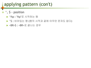 applying pattern (con't) 
 ^, $ - position 
 ^ftp : "ftp"로 시작하는 행 
 ^$ : 비어있는 행 (행의 시작과 끝에 아무런 문자도 없다) 
 <BR>$ : <BR>로 끝나는 경우 
 