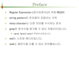Preface 
 Regular Expression (정규표현식)의 약칭 REGEX 
 string pattern은 문자열의 조합되는 규칙 
 meta charater는 다른 의미를 수식하는 문자 
 grep은 정규식을 평가할 수 있는 유틸리티입니다. 
 egrep, fgrep은 grep의 특화된 버전입니다. 
 sed는 스트림 에디터입니다. 
 awk는 패턴식을 다룰 수 있는 언어툴입니다. 
 