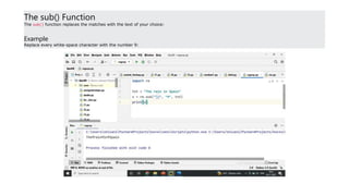 The sub() Function
The sub() function replaces the matches with the text of your choice:
Example
Replace every white-space character with the number 9:
 
